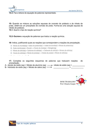 Ciências
Físico-Químicas

Ano lectivo 2013/14

14.3- Faz a leitura da equação de palavras representada.

15- Quando se mistura as soluções aquosas de cromato de potássio e de nitrato de
prata, obtém-se um precipitado de cromato de prata. Forma-se uma solução aquosa de
nitrato de potássio.
15.1- Qual é o tipo de reação química?

15.2- Escreve a equação de palavras que traduz a reação química.

16- Indica, justificando quais as reações que correspondem a reações de precipitação.

17- Completa os seguintes esquemas de palavras que traduzem reações
de
precipitação.
A- cloreto de sódio (aq) + Nitrato de alumínio (aq)
nitrato de sódio (aq) + ____________
B- hidróxido de sódio (aq) + Nitrato de cálcio (aq)
_______________ + ____________

BOM TRABALHO!
Prof. Dinarte Gaspar

Tipos de reações químicas

6

 