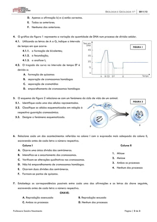 Biologia e Geologia 11º 2011/12
Professora Sandra Nascimento Página | 2 de 3
D. Apenas a afirmação b) e c) estão correctas.
E. Todas as anteriores.
F. Nenhuma das anteriores.
4. O gráfico da figura 1 representa a variação da quantidade de DNA num processo de divisão celular.
4.1. Utilizando as letras de A a G, indique o intervalo
de tempo em que ocorre:
4.1.1. a formação de bivalentes;
4.1.2. a fecundação;
4.1.3. a anafase I;
4.2. O traçado da curva no intervalo de tempo EF é
devido a:
A. formação de quiasmas
B. separação de cromossomas homólogos
C. separação de cromatídios
D. emparelhamento de cromossomas homólogos
5. O esquema da figura 2 relaciona-se com um fenómeno do ciclo de vida de um animal.
5.1. Identifique cada uma das células representadas.
5.2. Classifique as células esquematizadas em relação à
respectiva guarnição cromossómica.
5.3. Designe o fenómeno esquematizado.
6. Relacione cada um dos acontecimentos referidos na coluna I com a expressão mais adequada da coluna II,
escrevendo antes de cada letra o número respectivo.
Coluna I Coluna II
A. Ocorre uma única divisão dos centrómeros.
B. Intensifica-se o encurtamento dos cromossomas.
C. Verificam-se alterações qualitativas nos cromossomas.
D. Não há emparelhamento de cromossomas homólogos.
E. Ocorrem duas divisões dos centrómeros.
F. Formam-se pontos de quiasma.
7. Estabeleça as correspondências possíveis entre cada uma das afirmações e as letras da chave seguinte,
escrevendo antes de cada letra o número respectivo.
CHAVE:
A. Reprodução assexuada B. Reprodução sexuada
C. Ambos os processos D. Nenhum dos processos
1. Mitose
2. Meiose
3. Ambos os processos
4. Nenhum dos processos
FIGURA 1
FIGURA 2
 