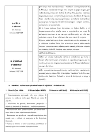 j) No tempo deste monarca começou a decadência nacional; no reinado de
                                                     D. Manuel, o prestígio de Portugal tinha atingido o apogeu e agora, por
                                                     razões diversas, entrava em declínio. O esforço feito, quanto a exigências
                                                     de pessoal, causou o amolecimento, a astenia; e a abundância de riquezas
                                                     fáceis e rapidamente adquiridas provocou o comodismo. Verificando-se
                                                     que as praças marroquinas não ofereciam vantagens e exigiam sacrifícios,
            D. JOÃO III
                                                     começaram a ser abandonadas.
            O PIEDOSO
                                                     K) As tropas lusitanas foram derrotadas em Alcácer Quibir; o rei
            15º Monarca
                                                     desapareceu durante a batalha, nunca se encontrando o seu corpo. Os
      Reinado:1521/1557
                                                     portugueses esperaram o seu regresso, criando-se assim um mito, que
                                                     sustentava a crença de que voltaria um dia, numa manhã de nevoeiro.
                                                     l) Nasceu após o falecimento do seu progenitor e é uma das razões para ter
                                                     o epíteto de Desejado. Como tinha só uns três anos de idade quando
                                                     herdou o trono, governaram o País primeiro sua avó, D. Catarina, e depois
                                                     seu tio-avô, o Cardeal D. Henrique, o seu sucessor no trono.

                                                     m) Morte de Gil Vicente.

                                                     n) Teve um reinado muito curto, e cheio de contratempos que muito o
                                                     fizeram sofrer. Continuaram as tentativas de expansão portuguesa, por via
       D. SEBASTIÃO
                                                     marítima, tendo sido atingidos na costa ocidental da África o Cabo Bojador
        O DESEJADO
                                                     e a Angra dos Ruivos.
            15º Monarca
                                                     o) Em consequência dos descobrimentos marítimos, feitos especialmente
      Reinado:1557/1578
                                                     pelos portugueses e espanhóis, foi assinado o Tratado de Tordesilhas, que
                                                     dividiu entre Espanha e Portugal as terras já descobertas ou ainda a
                                                     descobrir.


    B. Identifica a dinastia a que se referem as seguintes características:

1ª Dinastia (até 1385)            2ª Dinastia (até 1580)            3ª Dinastia (até 1640)         4ª Dinastia (até 1910)

* Descontentamento provocado pelo novo sistema de
governo e a saída de Lisboa para Madrid, do centro de
decisões.
* Saudosismo do passado, francamente progressivo e
atribuição das causas de decadência à realidade de momento.
* Iniciou-se com duas guerras seguidas, que absorveram a
maior parte da nossa capacidade de resistência.
* Registamos um período de exagerado autoritarismo, em
relação com a difusão do cesarismo e do despotismo
iluminado.
* Tentou-se dominar o sector eclesiástico, combatendo as
ordens religiosas e difundindo o anticlericalismo.
 