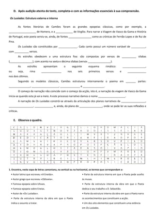 D. Após audição atenta do texto, completa-o com as informações essenciais à sua compreensão.

 Os Lusíadas: Estrutura externa e interna

            As fontes literárias de Camões foram as grandes epopeias clássicas, como por exemplo, a
___________________ de Homero, e a ____________ de Virgílio. Para narrar a Viagem de Vasco da Gama e História
de Portugal, este poeta serviu-se, ainda, de fontes ________________ como as crónicas de Fernão Lopes e de Rui de
Pina.
            Os Lusíadas são constituídos por _____________. Cada canto possui um número variável de __________,
com __________ versos.
            As estrofes obedecem a uma estrutura fixa: são compostas por versos de __________ sílabas
(________________), com acento na sexta e décima sílabas (versos ________________).
            As      estrofes    apresentam        o         seguinte         esquema         rimático:         ________________,
ou          seja,     rima     ______________         nos       seis         primeiros       versos       e       _____________
nos dois últimos.
            Seguindo os modelos clássicos, Camões estruturou internamente o poema em _______ partes:
_______________, ___________________, ______________ e _______________.
            O começo da narração não coincide com o começo da acção, isto é, a narração da viagem de Vasco da Gama
inicia-se quando esta já vai a meio. A este processo narrativo damos o nome ___________________.
            A narração de Os Lusíadas constrói-se através da articulação dos planos narrativos da _________________,
_________________, _____________ e, ainda, do plano do ________________, onde se pode ler as suas reflexões e
críticas.


     E. Observa o quadro.




1. Encontra, nesta sopa de letras camoniana, na vertical ou na horizontal, os termos que correspondam a:
  • Autor latino que escreveu «A Eneida».                              • Parte da estrutura interna em que o Poeta pede auxílio
  • Autor grego que escreveu «Odisseia».                               às musas.
  • Famosa epopeia sobre Ulisses.                                      • Parte da estrutura interna da obra em que o Poeta
  • Famosa epopeia sobre Eneias.                                       dedica o seu trabalho a D. Sebastião.
  • Autor de «Os Lusíadas».                                            • Parte da estrutura interna da obra em que o Poeta narra
  • Parte da estrutura interna da obra em que o Poeta                  os acontecimentos que constituem a acção.
  indica o assunto a tratar.                                           • Um dos oito elementos que constituem uma estância
                                                                       em Os Lusíadas.
 