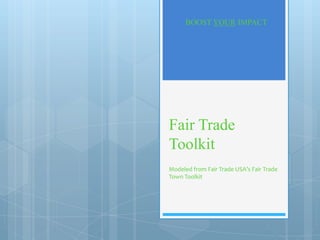 BOOST YOUR IMPACT




Fair Trade
Toolkit
Modeled from Fair Trade USA’s Fair Trade
Town Toolkit
 