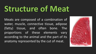 Structure of Meat
Meats are composed of a combination of
water, muscle, connective tissue, adipose
(fatty) tissue, and often bone. The
proportions of these elements vary
according to the animal and the part of its
anatomy represented by the cut of meat.
 