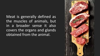 Meat is generally defined as
the muscles of animals, but
in a broader sense it also
covers the organs and glands
obtained from the animal.
 
