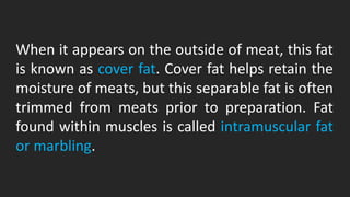 When it appears on the outside of meat, this fat
is known as cover fat. Cover fat helps retain the
moisture of meats, but this separable fat is often
trimmed from meats prior to preparation. Fat
found within muscles is called intramuscular fat
or marbling.
 