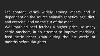 Fat content varies widely among meats and is
dependent on the source animal’s genetics, age, diet,
and exercise, and on the cut of the meat.
Well-marbled beef fetches a higher price, so many
cattle ranchers, in an attempt to improve marbling,
feed cattle richer grain during the last weeks or
months before slaughter.
 