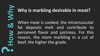 Why is marbling desirable in meat?
When meat is cooked, the intramuscular
fat deposits melt and contribute to
perceived flavor and juiciness. For this
reason, the more marbling in a cut of
beef, the higher the grade.
 