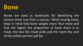 Bone
Bones are used as landmarks for identifying the
various meat cuts from a carcass. When buying meat,
keep in mind that bone weighs more than meat and
that the higher the proportion of bone there is to
meat, the less the meat yield and the more the cost
of the edible portion will be.
 