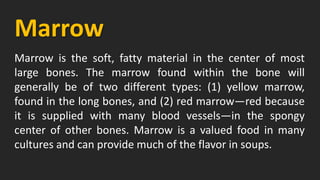 Marrow
Marrow is the soft, fatty material in the center of most
large bones. The marrow found within the bone will
generally be of two different types: (1) yellow marrow,
found in the long bones, and (2) red marrow—red because
it is supplied with many blood vessels—in the spongy
center of other bones. Marrow is a valued food in many
cultures and can provide much of the flavor in soups.
 