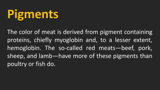 Pigments
The color of meat is derived from pigment containing
proteins, chiefly myoglobin and, to a lesser extent,
hemoglobin. The so-called red meats—beef, pork,
sheep, and lamb—have more of these pigments than
poultry or fish do.
 