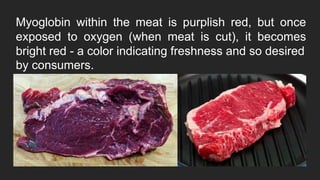 Myoglobin within the meat is purplish red, but once
exposed to oxygen (when meat is cut), it becomes
bright red - a color indicating freshness and so desired
by consumers.
 