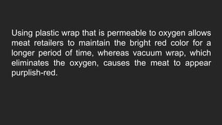 Using plastic wrap that is permeable to oxygen allows
meat retailers to maintain the bright red color for a
longer period of time, whereas vacuum wrap, which
eliminates the oxygen, causes the meat to appear
purplish-red.
 