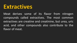 Extractives
Meat derives some of its flavor from nitrogen
compounds called extractives. The most common
extractives are creatine and creatinine, but urea, uric
acid, and other compounds also contribute to the
flavor of meat.
 