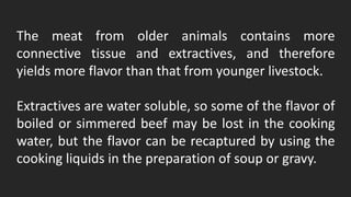 The meat from older animals contains more
connective tissue and extractives, and therefore
yields more flavor than that from younger livestock.
Extractives are water soluble, so some of the flavor of
boiled or simmered beef may be lost in the cooking
water, but the flavor can be recaptured by using the
cooking liquids in the preparation of soup or gravy.
 
