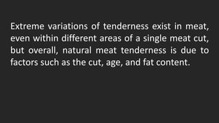 Extreme variations of tenderness exist in meat,
even within different areas of a single meat cut,
but overall, natural meat tenderness is due to
factors such as the cut, age, and fat content.
 