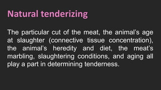 Natural tenderizing
The particular cut of the meat, the animal’s age
at slaughter (connective tissue concentration),
the animal’s heredity and diet, the meat’s
marbling, slaughtering conditions, and aging all
play a part in determining tenderness.
 