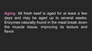 Aging. All fresh beef is aged for at least a few
days and may be aged up to several weeks.
Enzymes naturally found in the meat break down
the muscle tissue, improving its texture and
flavor.
 