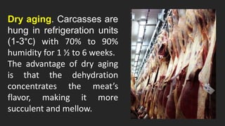 Dry aging. Carcasses are
hung in refrigeration units
(1-3°C) with 70% to 90%
humidity for 1 ½ to 6 weeks.
The advantage of dry aging
is that the dehydration
concentrates the meat’s
flavor, making it more
succulent and mellow.
 
