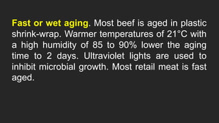 Fast or wet aging. Most beef is aged in plastic
shrink-wrap. Warmer temperatures of 21°C with
a high humidity of 85 to 90% lower the aging
time to 2 days. Ultraviolet lights are used to
inhibit microbial growth. Most retail meat is fast
aged.
 