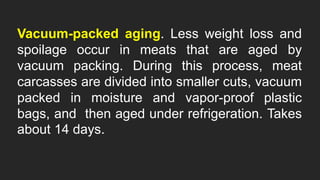 Vacuum-packed aging. Less weight loss and
spoilage occur in meats that are aged by
vacuum packing. During this process, meat
carcasses are divided into smaller cuts, vacuum
packed in moisture and vapor-proof plastic
bags, and then aged under refrigeration. Takes
about 14 days.
 