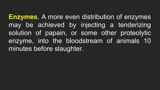 Enzymes. A more even distribution of enzymes
may be achieved by injecting a tenderizing
solution of papain, or some other proteolytic
enzyme, into the bloodstream of animals 10
minutes before slaughter.
 