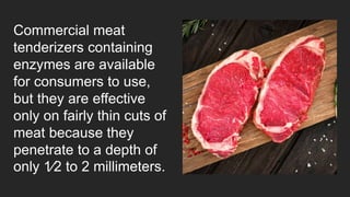 Commercial meat
tenderizers containing
enzymes are available
for consumers to use,
but they are effective
only on fairly thin cuts of
meat because they
penetrate to a depth of
only 1⁄2 to 2 millimeters.
 