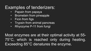 Examples of tenderizers:
• Papain from papaya
• Bromelain from pineapple
• Ficin from figs
• Trypsin from animal pancreas
• Rhyozyme P-11 from fungi
Most enzymes are at their optimal activity at 55-
75°C, which is reached only during heating.
Exceeding 85°C denatures the enzyme.
 