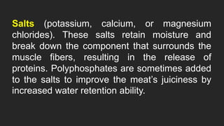 Salts (potassium, calcium, or magnesium
chlorides). These salts retain moisture and
break down the component that surrounds the
muscle fibers, resulting in the release of
proteins. Polyphosphates are sometimes added
to the salts to improve the meat’s juiciness by
increased water retention ability.
 