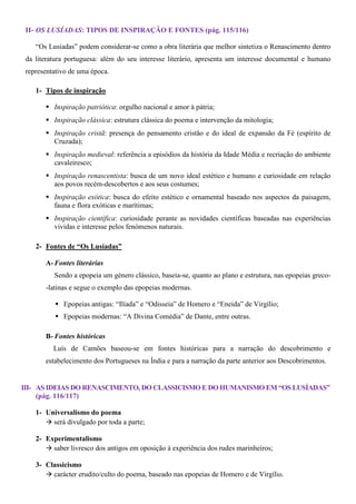 II- OS LUSÍADAS: TIPOS DE I SPIRAÇÃO E FO TES (pág. 115/116)

    “Os Lusíadas” podem considerar-se como a obra literária que melhor sintetiza o Renascimento dentro
 da literatura portuguesa: além do seu interesse literário, apresenta um interesse documental e humano
 representativo de uma época.

    1- Tipos de inspiração

          Inspiração patriótica: orgulho nacional e amor à pátria;
          Inspiração clássica: estrutura clássica do poema e intervenção da mitologia;
          Inspiração cristã: presença do pensamento cristão e do ideal de expansão da Fé (espírito de
          Cruzada);
          Inspiração medieval: referência a episódios da história da Idade Média e recriação do ambiente
          cavaleiresco;
          Inspiração renascentista: busca de um novo ideal estético e humano e curiosidade em relação
          aos povos recém-descobertos e aos seus costumes;
          Inspiração exótica: busca do efeito estético e ornamental baseado nos aspectos da paisagem,
          fauna e flora exóticas e marítimas;
          Inspiração científica: curiosidade perante as novidades científicas baseadas nas experiências
          vividas e interesse pelos fenómenos naturais.

    2- Fontes de “Os Lusíadas”

       A- Fontes literárias
          Sendo a epopeia um género clássico, baseia-se, quanto ao plano e estrutura, nas epopeias greco-
       -latinas e segue o exemplo das epopeias modernas.

             Epopeias antigas: “Ilíada” e “Odisseia” de Homero e “Eneida” de Virgílio;
             Epopeias modernas: “A Divina Comédia” de Dante, entre outras.

       B- Fontes históricas
          Luís de Camões baseou-se em fontes históricas para a narração do descobrimento e
       estabelecimento dos Portugueses na Índia e para a narração da parte anterior aos Descobrimentos.


III- AS IDEIAS DO RE ASCIME TO, DO CLASSICISMO E DO HUMA ISMO EM “OS LUSÍADAS”
     (pág. 116/117)

    1- Universalismo do poema
         será divulgado por toda a parte;

    2- Experimentalismo
         saber livresco dos antigos em oposição à experiência dos rudes marinheiros;

    3- Classicismo
         carácter erudito/culto do poema, baseado nas epopeias de Homero e de Virgílio.
 