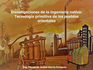 Investigaciones de la ingeniería nativa:
Tecnología primitiva de los pueblos
orientales
Ing. Fernando Aníbal García Enríquez
 