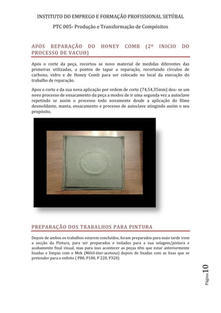 INSTITUTO DO EMPREGO E FORMAÇÃO PROFISSIONAL SETÚBAL
PTC 005- Produção e Transformação de Compósitos
Página10
APOS REPARAÇÃO DO HONEY COMB (2º INICIO DO
PROCESSO DE VACUO)
Após o corte da peça, recortou se novo material de medidas diferentes das
primeiras utilizadas, a pontos de tapar a reparação, recortando círculos de
carbono, vidro e de Honey Comb para ser colocado no local da execução do
trabalho de reparação.
Apos o corte e da sua nova aplicação por ordem de corte (74,54,35mm) deu- se um
novo processo de ensacamento da peça a modos de ir uma segunda vez a autoclave
repetindo se assim o processo todo novamente desde a aplicação do filme
desmoldante, manta, ensacamento e processo de autoclave atingindo assim o seu
propósito.
PREPARAÇÃO DOS TRABALHOS PARA PINTURA
Depois de ambos os trabalhos estarem concluídos, foram preparados para mais tarde irem
a secção da Pintura, para ser preparados e isolados para a sua selagem/pintura e
acabamento final visual, mas para isso acontecer as peças têm que estar anteriormente
lixadas e limpas com o Mek (Métil-éter-acetona) depois de lixadas com as lixas que se
pretender para o enfeito ( P80, P180, P 220, P320)
 