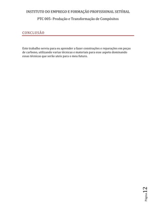 INSTITUTO DO EMPREGO E FORMAÇÃO PROFISSIONAL SETÚBAL
PTC 005- Produção e Transformação de Compósitos
Página12
CONCLUSÃO
Este trabalho serviu para eu aprender a fazer construções e reparações em peças
de carbono, utilizando varias técnicas e materiais para esse aspeto dominando
essas técnicas que serão uteis para o meu futuro.
 