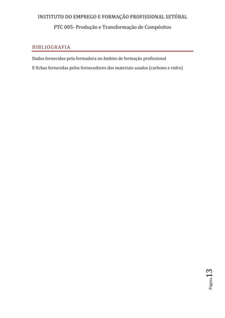 INSTITUTO DO EMPREGO E FORMAÇÃO PROFISSIONAL SETÚBAL
PTC 005- Produção e Transformação de Compósitos
Página13
BIBLIOGRAFIA
Dados fornecidos pela formadora no âmbito de formação profissional
E fichas fornecidas pelos fornecedores dos materiais usados (carbono e vidro)
 