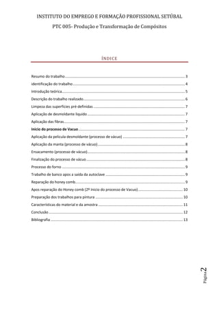 INSTITUTO DO EMPREGO E FORMAÇÃO PROFISSIONAL SETÚBAL
PTC 005- Produção e Transformação de Compósitos
Página2
ÍNDICE
Resumo do trabalho...................................................................................................................... 3
identificação do trabalho .............................................................................................................. 4
Introdução teórica......................................................................................................................... 5
Descrição do trabalho realizado.................................................................................................... 6
Limpeza das superfícies pré-definidas .......................................................................................... 7
Aplicação de desmoldante liquido................................................................................................ 7
Aplicação das fibras....................................................................................................................... 7
Inicio do processo de Vacuo......................................................................................................... 7
Aplicação da pelicula desmoldante (processo de vácuo) ............................................................. 7
Aplicação da manta (processo de vácuo)...................................................................................... 8
Ensacamento (processo de vácuo)................................................................................................ 8
Finalização do processo de vácuo................................................................................................. 8
Processo do forno ......................................................................................................................... 9
Trabalho de banco apos a saída da autoclave .............................................................................. 9
Reparação do honey comb............................................................................................................ 9
Apos reparação do Honey comb (2º Inicio do processo de Vacuo)............................................ 10
Preparação dos trabalhos para pintura ...................................................................................... 10
Características do material e da amostra ................................................................................... 11
Conclusão.................................................................................................................................... 12
Bibliografia .................................................................................................................................. 13
 