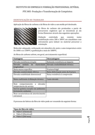 INSTITUTO DO EMPREGO E FORMAÇÃO PROFISSIONAL SETÚBAL
PTC 005- Produção e Transformação de Compósitos
Página4
IDENTIFICAÇÃO DO TRABALHO
Aplicação de fibras de carbono e de fibras de vidro a um molde pré destinado.
As fibras de carbono são produzidas a partir de
precursores orgânicos que se encontram já em
forma filamentar através das seguintes operações:
Oxidação controlada que consiste numa
estabilização entre 200 e 300ºC em simultâneo com
estiramento para induzir no material precursor a
orientação
Molecular adequada; carbonação em atmosfera de azoto a uma temperatura entre
Os 1000 e os 1500ºC e grafitização a mais de 1800ºC.
As fibras de carbono sofrem, em geral, um tratamento superficial.
 Vantagens  Desvantagens
O processo de fabrico da fibra de vidro pode ser resumido da seguinte forma:
 Elevada resistência à tração  Reduzida resistência ao impacto
 Elevado módulo de elasticidade
longitudinal
 Elevada condutibilidade térmica
 Baixa massa específica  Fractura frágil
 Elevada condutividade elétrica  Baixa deformação antes da fractura
 Elevada estabilidade dimensional  Baixa resistência à compressão
 Baixo coeficiente d dilatação térmica  Custo elevado
 Bom comportamento a elevadas
temperaturas de serviço
 Inercio química excepto em ambientes
fortemente oxidantes
 Boas características de amortecimento
estrutural
Tipos de fibra de vidro:
 Vidro C (Chemical)
 Vidro E (Electrical)
 Vidro S (Stif ness)
 