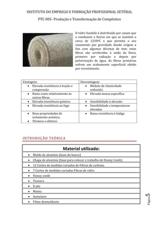 INSTITUTO DO EMPREGO E FORMAÇÃO PROFISSIONAL SETÚBAL
PTC 005- Produção e Transformação de Compósitos
Página5
O vidro fundido é distribuído por canais que
o conduzem a fieiras em que se mantém a
cerca de 1250ºC o que permite o seu
vazamento por gravidade dando origem a
fios com algumas décimas de mm; estas
fibras são arrefecidas à saída da fieira,
primeiro por radiação e depois por
pulverização de água. As fibras primárias
sofrem um acabamento superficial obtido
por revestimento.
Vantagens Desvantagens
 Elevada resistência à tração e
compressão
 Módulo de elasticidade
reduzido;
 Baixo custo relativamente às
outras fibras
 Elevada massa específica
 Elevada resistência química  Sensibilidade à abrasão
 Elevada resistência ao fogo  Sensibilidade a temperaturas
elevadas
 Boas propriedades de
isolamento acústico,
 Térmico e elétrico
 Baixa resistência à fadiga
INTRODUÇÃO TEÓRICA
Material utilizado:
 Molde de alumínio (base do banco)
 Chapa de alumínio (base para colocar o trabalho de Honey Comb)
 12 Cortes de medidas variadas de Fibras de carbono
 7 Cortes de medidas variadas Fibras de vidro
 Honey comb
 Tesoura
 X-ato
 Manta
 Autoclave
 Filme desmoldante
 
