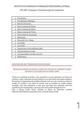 INSTITUTO DO EMPREGO E FORMAÇÃO PROFISSIONAL SETÚBAL
PTC 005- Produção e Transformação de Compósitos
Página6
 Fita térmica
 Fita Bambam/ Mástique
 Rolo de alisamento
 Broca craniana de 35mm
 Broca craniana de 54mm
 Broca craniana de 74 mm
 Pedra sabão de alisamento
 Berbequim
 Brocas de 2.5 e 3.9mm
 Lixa P180
 Lixa P320
 Suporte para a lixa individual solta
 Lixa pneumática circular
 Lixa pneumática circular com saco
 Retificadora
DESCRIÇÃO DO TRABALHO REALIZADO
MEDIÇÃO DO MOLDE DO BANCO E CORTE DOS TECIDOS DE CARBONO E VIDRO
DO BANCO E DO TRABALHO DE HONEY COMB:
Tiram-se as medidas do molde, e das superfícies a serem aplicadas com Fibras de
carbono e vidro, utilizando uma fita métrica ou se não existir uma régua medidora.
No entanto no seguimento do trabalho efetuado com um x-ato, cortam-se ambos os
tecidos de carbono e de vidro de acordo com as medidas do molde sempre
cortando, com uma tolerância a mais para que haja uma aplicação total das
superfícies pré-impregnadas, e para que não exista muita margem de erro.
Para o Honey Comb, foram cortadas as fibras de diferentes medidas
(200,210,220,230mm), juntamente com o corte do Honey Comb.
 