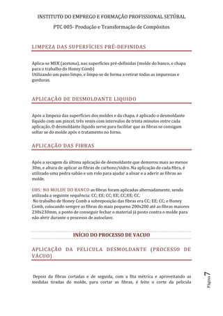 INSTITUTO DO EMPREGO E FORMAÇÃO PROFISSIONAL SETÚBAL
PTC 005- Produção e Transformação de Compósitos
Página7
LIMPEZA DAS SUPERFÍCIES PRÉ-DEFINIDAS
Aplica-se MEK (acetona), nas superfícies pré-definidas (molde do banco, e chapa
para o trabalho do Honey Comb)
Utilizando um pano limpo, e limpa-se de forma a retirar todas as impurezas e
gorduras.
APLICAÇÃO DE DESMOLDANTE LIQUIDO
Após a limpeza das superfícies dos moldes e da chapa, é aplicado o desmoldante
líquido com um pincel, três vezes com intervalos de trinta minutos entre cada
aplicação. O desmoldante líquido serve para facilitar que as fibras se consigam
soltar se do molde após o tratamento no forno.
APLICAÇÃO DAS FIBRAS
Após a secagem da última aplicação de desmoldante que demorou mais ao menos
30m, e altura de aplicar as fibras de carbono/vidro. Na aplicação de cada fibra, é
utilizado uma pedra sabão e um rolo para ajudar a alisar e a aderir as fibras ao
molde.
OBS: NO MOLDE DO BANCO as fibras foram aplicadas alternadamente, sendo
utilizada a seguinte sequência: CC; EE; CC; EE; CC;EE; CC.
No trabalho de Honey Comb a sobreposição das fibras era CC; EE; CC; e Honey
Comb, colocando sempre as fibras do mais pequeno 200x200 até as fibras maiores
230x230mm, a ponto de conseguir fechar o material já posto contra o molde para
não abrir durante o processo de autoclave.
INÍCIO DO PROCESSO DE VACUO
APLICAÇÃO DA PELICULA DESMOLDANTE (PROCESSO DE
VÁCUO)
Depois da fibras cortadas e de seguida, com a fita métrica e aproveitando as
medidas tiradas do molde, para cortar as fibras, é feito o corte da pelicula
 