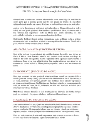 INSTITUTO DO EMPREGO E FORMAÇÃO PROFISSIONAL SETÚBAL
PTC 005- Produção e Transformação de Compósitos
Página8
desmoldante usando uma tesoura adicionando assim uma folga às medidas de
corte, para que a pelicula possa exceder um pouco os limites da superfície
aplicável, dando a volta até a superfície inversa onde as fibras não serão aplicadas.
Após o corte da mesma, a pelicula, é aplicada sobre as fibras utilizando a pedra
sabão e o rolo, para ajudar na sua aderência para com as fibras, fixando-a com a
fita térmica nas superfícies onde as fibras não foram aplicadas, ou nas
extremidades onde não se encontram nenhum tipo de fibra.
No trabalho do Honey Comb, após a colocação de todas as fibras, corta-se o filme
desmoldante com as medidas precisas, e em seguida colocávamos a fita térmica
para prender o filme desmoldante ao molde.
APLICAÇÃO DA MANTA (PROCESSO DE VÁCUO)
Com a fita métrica e aproveitando as medidas tiradas do molde, para cortar as
fibras, é feito o corte da manta usando uma tesoura e adicionando uma folga às
medidas de corte. De seguida a manta é aplicada sobre a pelicula desmoldante, a
modos que fique presa com a fita térmica. Esta manta vai servir para absorver os
excessos da resina, sobre as fibras pré-impregnadas, após o seu tratamento no
forno.
ENSACAMENTO (PROCESSO DE VÁCUO)
Com uma tesoura é cortado o saco de ensacamento de maneira a envolver todo o
molde (banco e Honey Comb) aplicado anteriormente com as fibras de carbono e
de vidro. Uma vez o saco cortado, envolve-se o molde de modo a iniciar o processo
de ensacamento utilizando fita Mástique ou Bambam colando as extremidades do
saco em ambos os lados da fita, deixando por fim uma abertura acessível para
instalação da válvula de vácuo.
OBS: Nunca ensacar deixando o saco muito justo ou apertado ao molde, porque
pode ter o risco de rebentar ou não fazer o vácuo devidamente correto.
FINALIZAÇÃO DO PROCESSO DE VÁCUO
Após o ensacamento da peça (Banco e Honey Comb) é instalada a válvula de vácuo,
através da abertura previamente deixada para esse propósito depois de colado o
saco na totalidade, é feita uma incisão no saco por cima da válvula para colocar a
segunda parte da válvula para posteriormente ser colocada a mangueira do vácuo.
Uma vez tudo instalado, é feito o vácuo para que todo o ar que se encontra dentro
do saco seja eliminado de forma a pressionar as fibras ao molde.
 