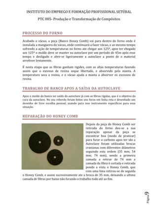 INSTITUTO DO EMPREGO E FORMAÇÃO PROFISSIONAL SETÚBAL
PTC 005- Produção e Transformação de Compósitos
Página9
PROCESSO DO FORNO
Acabado o vácuo, a peça (Banco Honey Comb) vai para dentro do forno onde é
instalada a mangueira do vácuo, onde continuará a fazer vácuo, e ao mesmo tempo
sofrendo a ação de temperaturas no forno ate chegar aos 125º, apos ter chegado
aos 125º o molde deve se manter na autoclave por um período de 45m após esse
tempo e desligado e abre-se ligeiramente a autoclave a ponto de o material
arrefecer lentamente.
É nesta etapa que as fibras ganham rigidez, com as altas temperaturas fazendo
assim que o excesso de resina seque libertado, e absorvido pela manta. A
temperatura seca a resina, e o vácuo ajuda a manta a absorver os excessos de
resina.
TRABALHO DE BANCO APOS A SAÍDA DA AUTOCLAVE
Apos o molde do banco ter saído da autoclave já com as fibras rígidas, que é o objetivo da
cura da autoclave. No seu rebordo foram feitos uns furos em linha reta e desenhado um
desenho de livre escolha pessoal, usando para isso instrumento específicos para essa
situação.
REPARAÇÃO DO HONEY COMB
Depois da peça do Honey Comb ser
retirada do forno deu-se a sua
reparação apesar da peça se
encontrar boa (modo de praticar)
para furar o carbono apos ter ido a
Autoclave foram utilizadas brocas
cranianas com diferentes diâmetros
seguindo esta ordem (35 mm; 54
mm; 74 mm), sendo a primeira
camada a retirar de 74 mm a
camada da fibra é cortada e retirada
pondo a vista o Honey Comb, que
com uma lima retirou-se de seguida
o Honey Comb, e assim sucessivamente ate a broca de 35 mm, deixando a ultima
camada de fibras por baixo não furando o trabalho todo até ao fim.
 