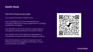Health Check
Free 10-15 minute survey to get:
Your overall innovation health score
Your Suitability score: how well aligned your
innovation efforts are to your organisation's strategy,
capabilities and goals
Your Breadth score: how well your organisation is
managing a broad portfolio of innovation efforts
Your Depth score: how well your organisation is
translating innovation efforts into tangible outputs
Recommendations on how to improve in each
of these areas and suggested next steps in order
to put the plan into action
 