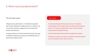 1. What is journey optimisation?
“Digital journey optimisation is a foundational approach
that involves looking at the digital journey as a whole to see
not just how customers engage with you, but why they
make certain decisions.
It analyses behaviour from the moment they enter your app
or website through post-conversion and finds/executes on
improvement opportunities”.
The text-book answer: My answer:
It’s about breaking down the journey into very small parts,
analysing data at every single step to see what’s performing and
what’s not. Trying to understand the ‘why’ and then testing
improvements to address the why.
Creating Good, Better, Best and then starting all over again!
Ultimately, the goal is to create an emotional connection beyond
just the transaction itself. Create memories.
 