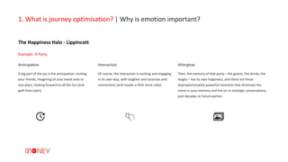 Of course, the interaction is exciting and engaging
in its own way, with laughter and surprises and
connections (and maybe a little more cake).
The Happiness Halo - Lippincott
1. What is journey optimisation? | Why is emotion important?
A big part of the joy is the anticipation: inviting
your friends, imagining all your loved ones in
one place, looking forward to all the fun (and
guilt-free cake!)
Anticipation Interaction Afterglow
Then, the memory of that party – the guests, the drinks, the
laughs – has its own happiness, and there are those
disproportionately powerful moments that dominate the
scene in your memory and live on in nostalgic conversations,
past decades or future parties.
Example: A Party.
 