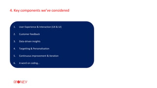 1. User Experience & Interaction (UX & UI)
2. Customer feedback
3. Data-driven insights
4. Targetting & Personalisation
5. Continuous improvement & iteration
6. A word on coding…
4. Key components we’ve considered
 