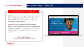 Data: The exposure rate on a key panel ‘sip sip horay’ is only
46% meaning less than half of visitors see it, as it sits below
the fold. This shows that people who bounce out are not
making it very far down the page.
Hypothesis: Test the effect of having slimmer campaign
banners in different positions to understand if the reduced size
has a positive impact on the click rate of our main PCA CTAs on
the Product Page, to encourage more customers to start an
application
Outcome v Control Page:
Visit to App Submit rate +9.2% improvement
PCA Campaign Banners – a simple test
4. Key components | 3. Data driven insights - examples
 