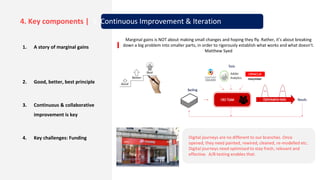1. A story of marginal gains
2. Good, better, best principle
3. Continuous & collaborative
improvement is key
4. Key challenges: Funding Digital journeys are no different to our branches. Once
opened, they need painted, rewired, cleaned, re-modelled etc.
Digital journeys need optimised to stay fresh, relevant and
effective. A/B testing enables that.
Marginal gains is NOT about making small changes and hoping they fly. Rather, it’s about breaking
down a big problem into smaller parts, in order to rigorously establish what works and what doesn’t.
Matthew Syed
4. Key components | 5. Continuous Improvement & Iteration
 