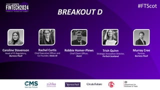 #FTScot
Caroline Stevenson
Head of FS Regulatory,
Burness Paull
Rachel Curtis
Chief Executive Officer and
Co-Founder, Inicio AI
Robbie Homer-Plews
Chief Client Officer,
Aveni
Trish Quinn
Strategic Innovation Director,
FinTech Scotland
Murray Cree
Partner,
Burness Paull
BREAKOUT D
 