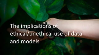 The implications of
ethical/unethical use of data
and models
 