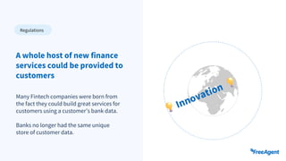 Many Fintech companies were born from
the fact they could build great services for
customers using a customer’s bank data.
Banks no longer had the same unique
store of customer data.
A whole host of new finance
services could be provided to
customers
Regulations
 