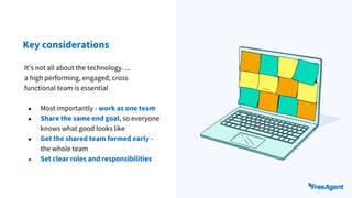 Key considerations
● Most importantly - work as one team
● Share the same end goal, so everyone
knows what good looks like
● Get the shared team formed early -
the whole team
● Set clear roles and responsibilities
It's not all about the technology….
a high performing, engaged, cross
functional team is essential
 