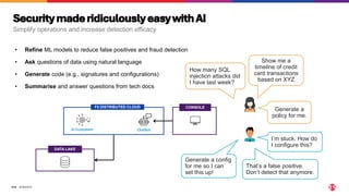 ©2024 F5
314
F5 DISTRIBUTED CLOUD CONSOLE
DATA LAKE
Chatbot
AI Ecosystem
How many SQL
injection attacks did
I have last week?
Show me a
timeline of credit
card transactions
based on XYZ
Generate a config
for me so I can
set this up!
Generate a
policy for me.
I’m stuck. How do
I configure this?
• Refine ML models to reduce false positives and fraud detection
That’s a false positive.
Don’t detect that anymore.
• Ask questions of data using natural language
• Generate code (e.g., signatures and configurations)
• Summarise and answer questions from tech docs
SecuritymaderidiculouslyeasywithAI
Simplify operations and increase detection efficacy
 